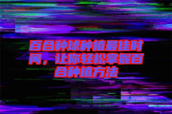 百合種球種植最佳時間，讓你輕松掌握百合種植方法