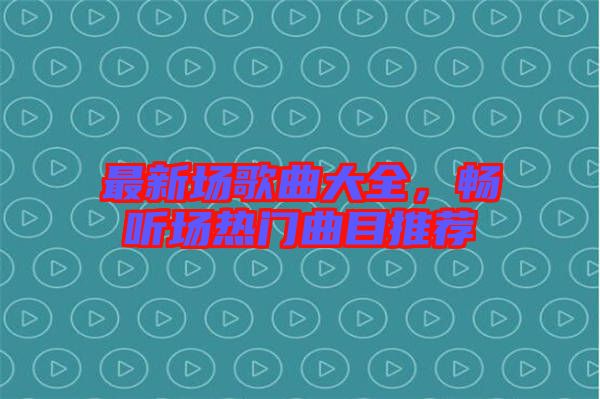最新場歌曲大全，暢聽場熱門曲目推薦