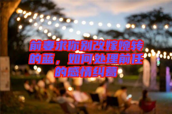 前妻求你別改嫁婉轉(zhuǎn)的藍(lán)，如何處理前任的感情糾葛