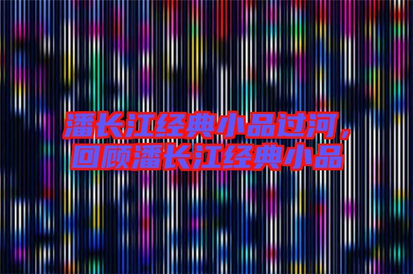 潘長(zhǎng)江經(jīng)典小品過河，回顧潘長(zhǎng)江經(jīng)典小品