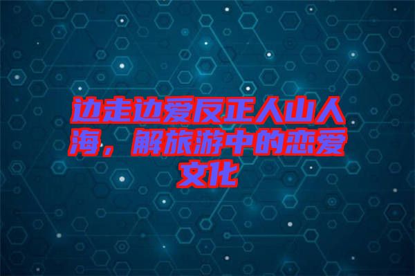 邊走邊愛反正人山人海，解旅游中的戀愛文化