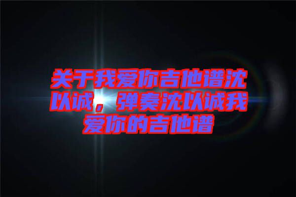 關于我愛你吉他譜沈以誠，彈奏沈以誠我愛你的吉他譜