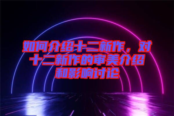 如何介紹十二新作，對十二新作的審美介紹和影響討論