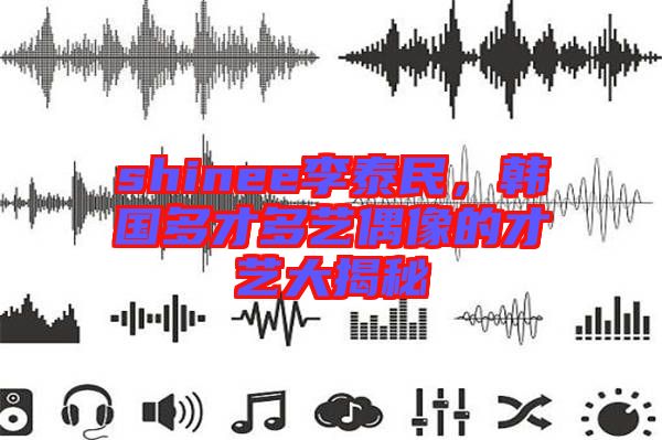 shinee李泰民，韓國多才多藝偶像的才藝大揭秘