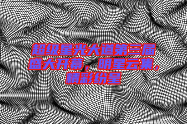 超級星光大道第三屆盛大開幕，明星云集，精彩紛呈