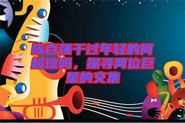 陳百?gòu)?qiáng)干過(guò)年輕的何超瓊嗎，探尋兩位巨星的交集