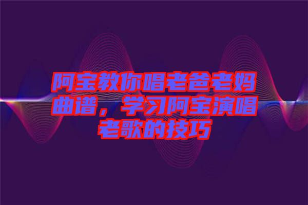 阿寶教你唱老爸老媽曲譜，學(xué)習阿寶演唱老歌的技巧