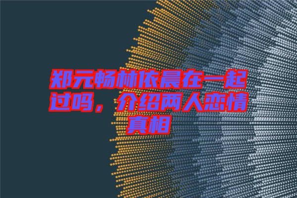 鄭元暢林依晨在一起過嗎，介紹兩人戀情真相