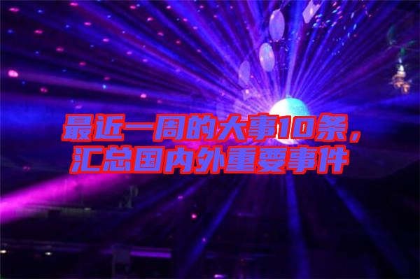 最近一周的大事10條，匯總國內(nèi)外重要事件