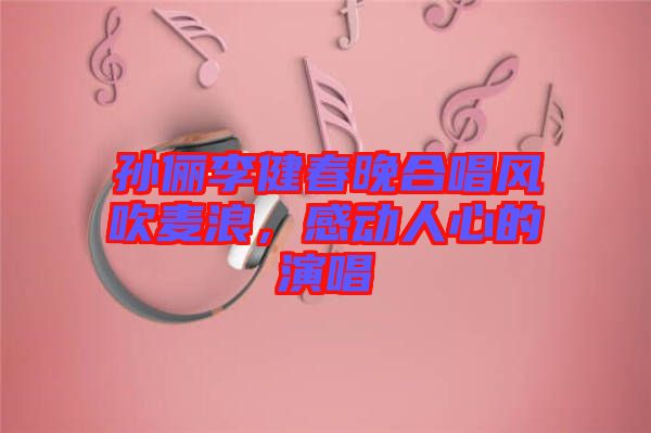 孫儷李健春晚合唱風吹麥浪，感動人心的演唱