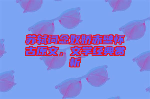 蘇軾詞念奴嬌赤壁懷古原文，文學(xué)經(jīng)典賞析