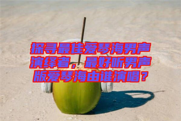 探尋最佳愛琴海男聲演繹者，最好聽男聲版愛琴海由誰演唱？