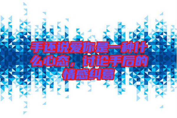 手還說(shuō)愛(ài)你是一種什么心態(tài)，討論手后的情感糾葛