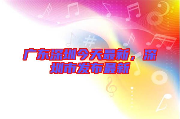 廣東深圳今天最新，深圳市發(fā)布最新