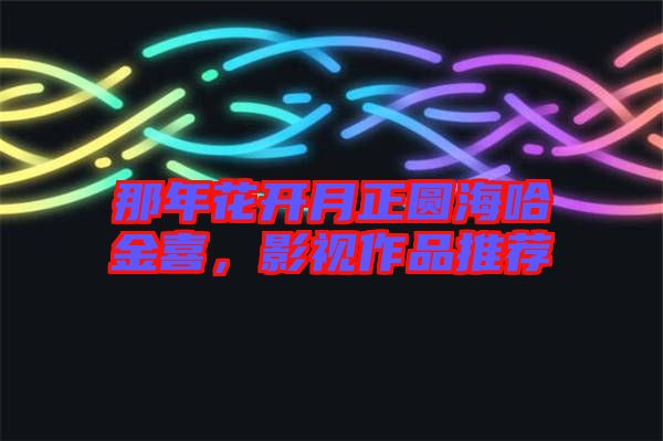 那年花開月正圓海哈金喜，影視作品推薦