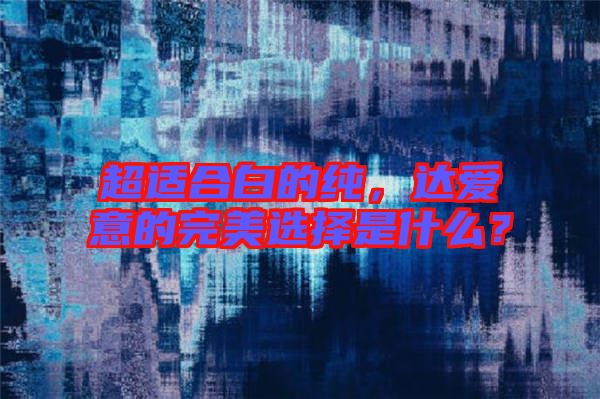 超適合白的純，達愛意的完美選擇是什么？