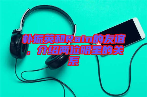 樸振英和Rain的友誼，介紹兩位明星的關(guān)系