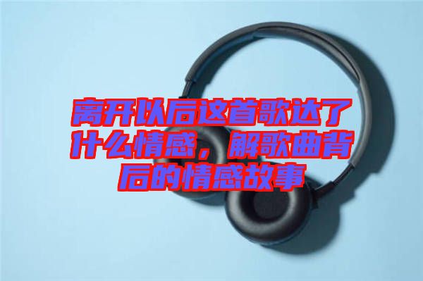 離開以后這首歌達(dá)了什么情感，解歌曲背后的情感故事