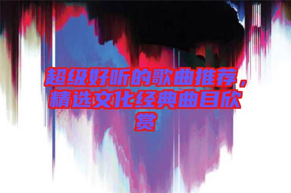 超級好聽的歌曲推薦，精選文化經(jīng)典曲目欣賞
