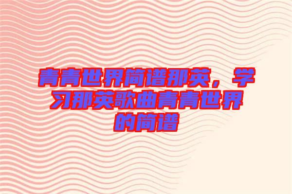 青青世界簡譜那英，學(xué)習(xí)那英歌曲青青世界的簡譜