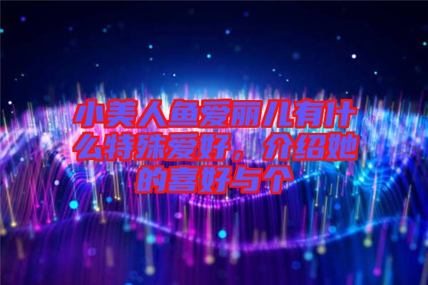 小美人魚愛麗兒有什么特殊愛好，介紹她的喜好與個