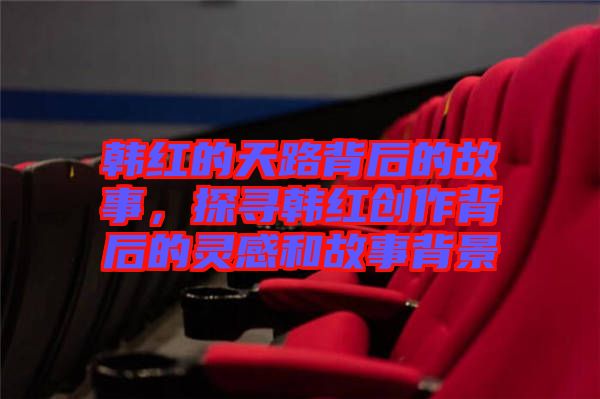 韓紅的天路背后的故事，探尋韓紅創(chuàng)作背后的靈感和故事背景