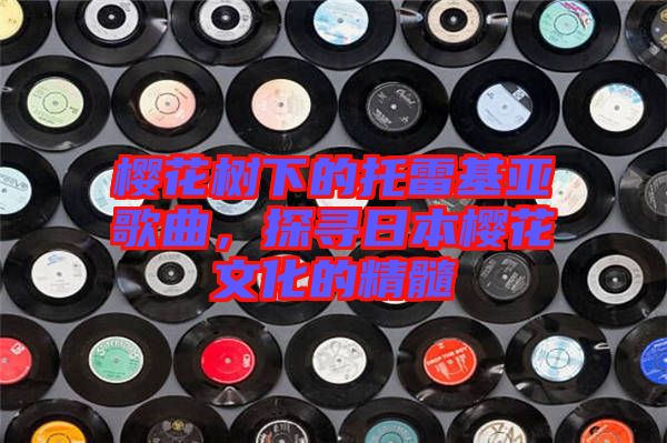 櫻花樹下的托雷基亞歌曲，探尋日本櫻花文化的精髓