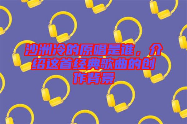 沙洲冷的原唱是誰，介紹這首經(jīng)典歌曲的創(chuàng)作背景