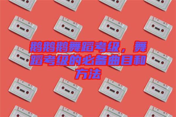 鵝鵝鵝舞蹈考級，舞蹈考級的必備曲目和方法