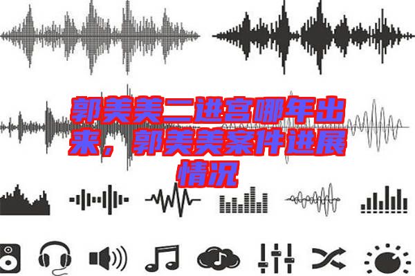 郭美美二進宮哪年出來，郭美美案件進展情況