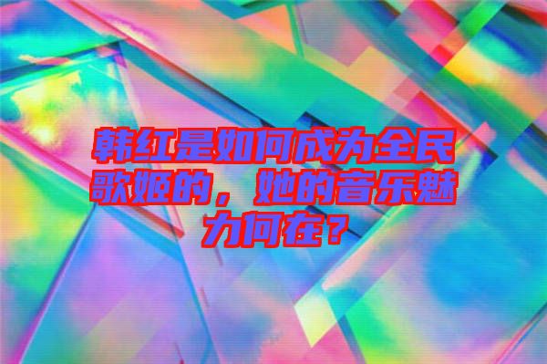 韓紅是如何成為全民歌姬的，她的音樂魅力何在？