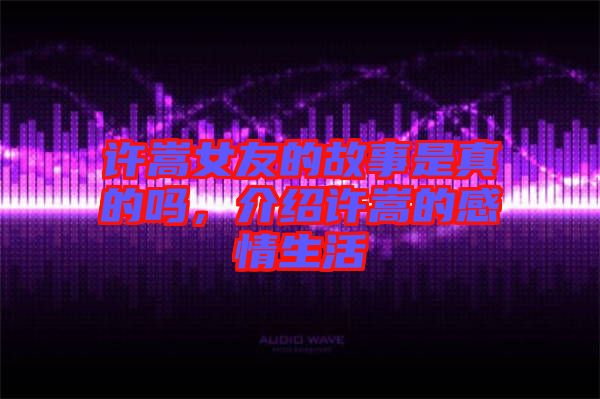 許嵩女友的故事是真的嗎，介紹許嵩的感情生活