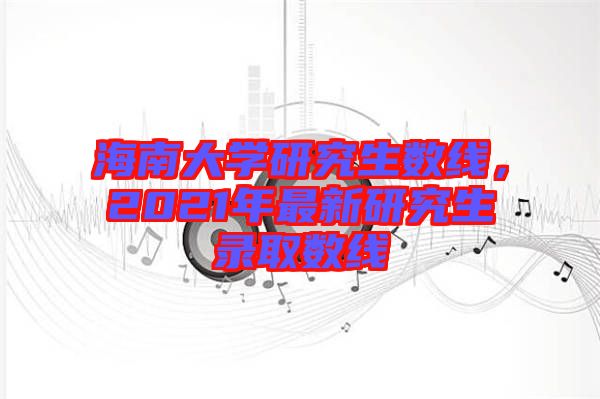 海南大學(xué)研究生數(shù)線，2021年最新研究生錄取數(shù)線