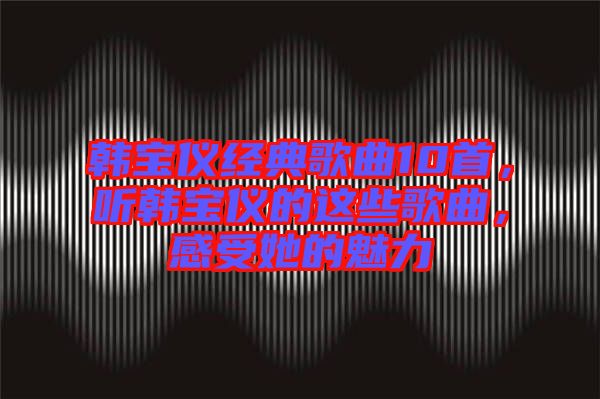 韓寶儀經(jīng)典歌曲10首，聽韓寶儀的這些歌曲，感受她的魅力