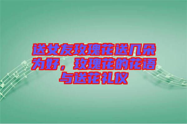 送女友玫瑰花送幾朵為好，玫瑰花的花語與送花禮儀