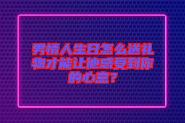 男情人生日怎么送禮物才能讓他感受到你的心意？