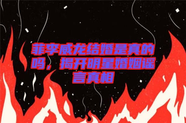 菲李威龍結(jié)婚是真的嗎，揭開明星婚姻謠言真相