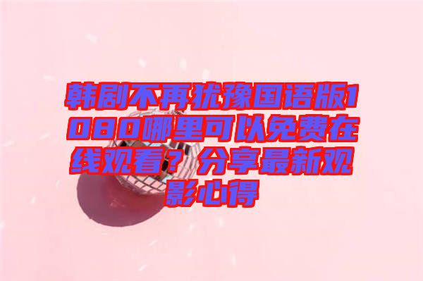 韓劇不再猶豫國語版1080哪里可以免費(fèi)在線觀看？分享最新觀影心得