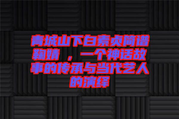 青城山下白素貞簡譜鞠婧祎，一個神話故事的傳承與當代藝人的演繹