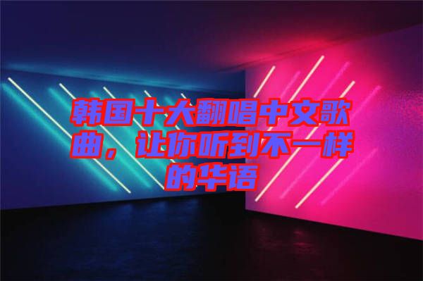韓國十大翻唱中文歌曲，讓你聽到不一樣的華語