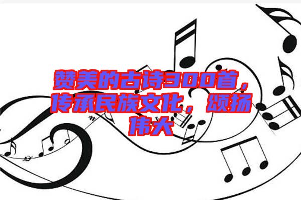 贊美的古詩300首，傳承民族文化，頌揚(yáng)偉大