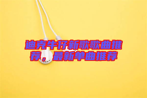 迪克牛仔新歌歌曲推薦，最新單曲推薦