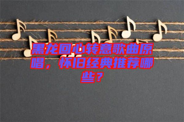 黑龍回心轉(zhuǎn)意歌曲原唱，懷舊經(jīng)典推薦哪些？