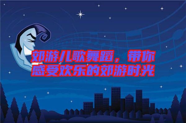 郊游兒歌舞蹈，帶你感受歡樂的郊游時(shí)光