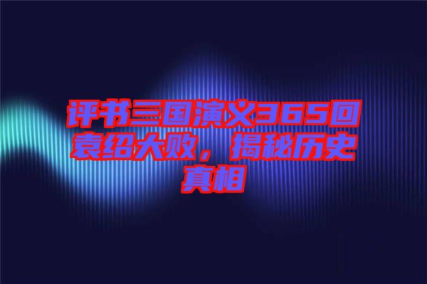 評(píng)書三國演義365回袁紹大敗，揭秘歷史真相
