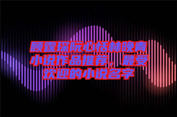 顧霆琛阮心恬林晚青小說作品推薦，最受歡迎的小說名字