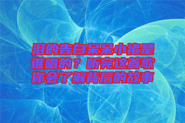 淚的告白呆呆小豬是誰(shuí)唱的？聽(tīng)完這首歌你會(huì)了解背后的故事