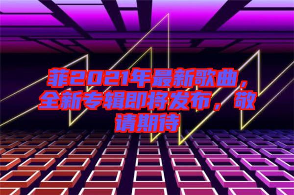 菲2021年最新歌曲，全新專輯即將發(fā)布，敬請期待