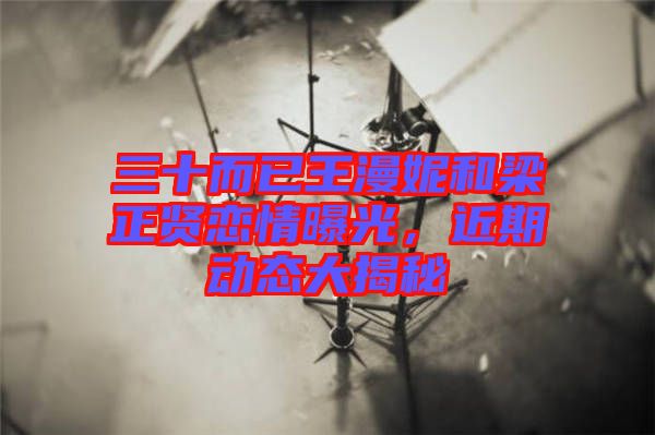 三十而已王漫妮和梁正賢戀情曝光，近期動(dòng)態(tài)大揭秘