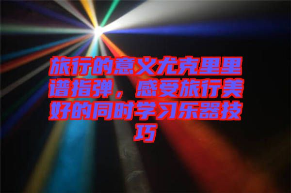 旅行的意義尤克里里譜指彈，感受旅行美好的同時(shí)學(xué)習(xí)樂(lè)器技巧